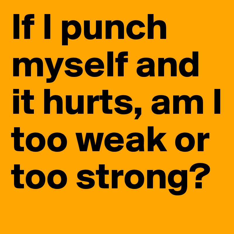 If I punch myself and it hurts, am I too weak or too strong? 