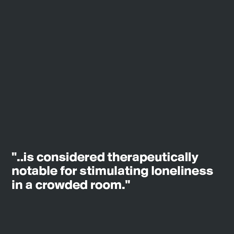 









"..is considered therapeutically notable for stimulating loneliness in a crowded room."

