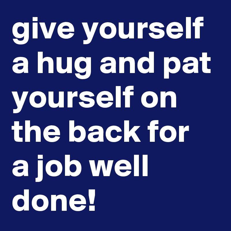 give yourself a hug and pat yourself on the back for a job well done!