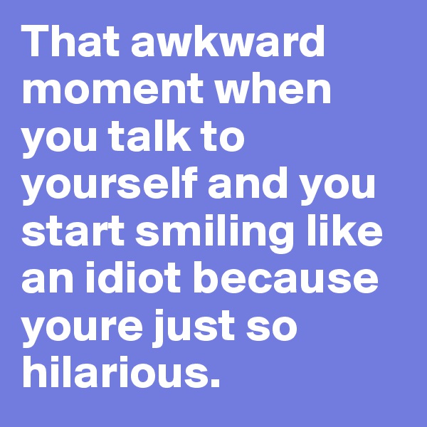 That awkward moment when you talk to yourself and you start smiling like an idiot because youre just so hilarious.
