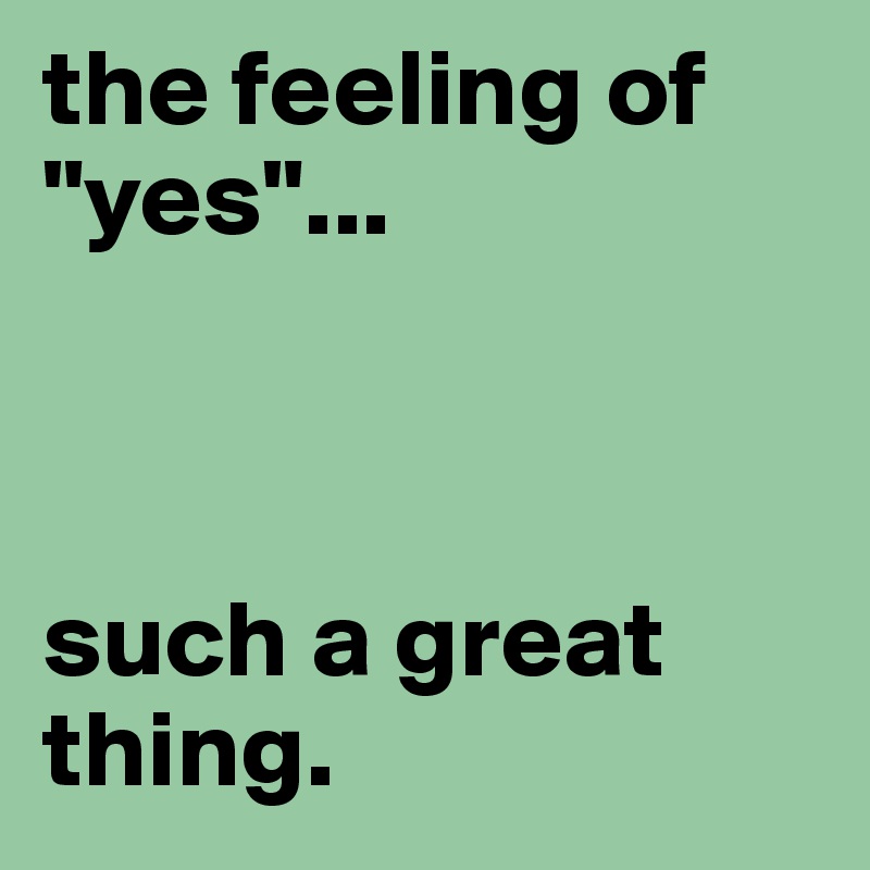 the feeling of "yes"... 



such a great thing.