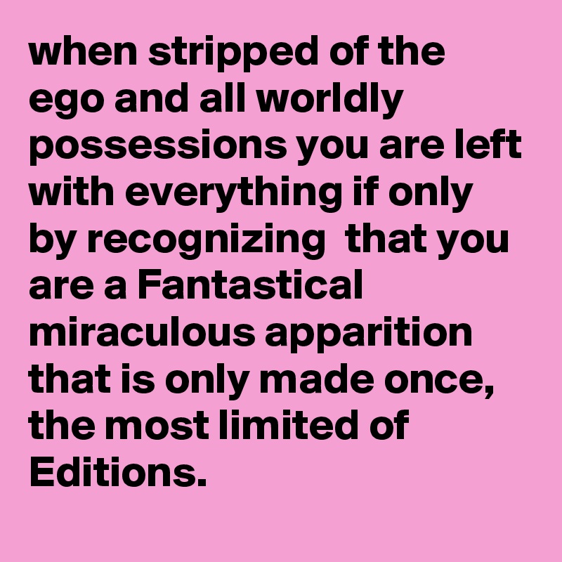 when stripped of the ego and all worldly possessions you are left with everything if only by recognizing  that you are a Fantastical miraculous apparition that is only made once,
the most limited of Editions.