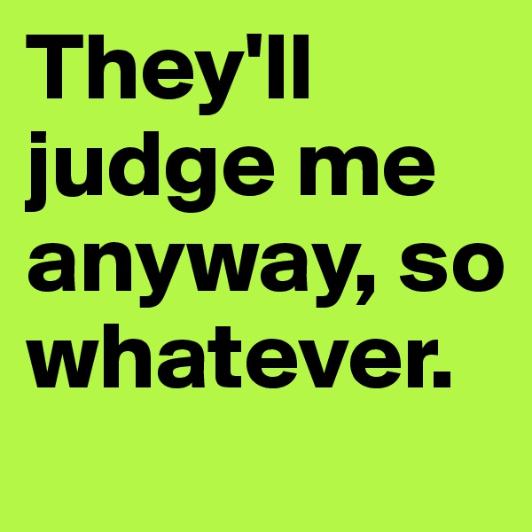 They'll judge me anyway, so whatever.