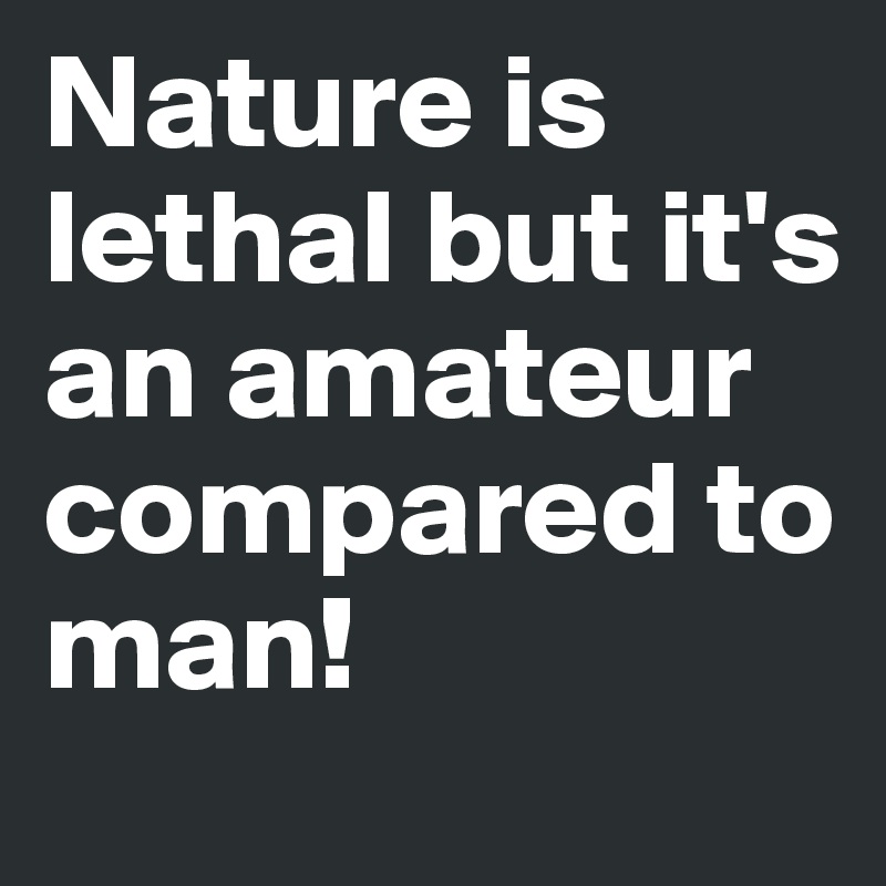 Nature is lethal but it's an amateur compared to man!