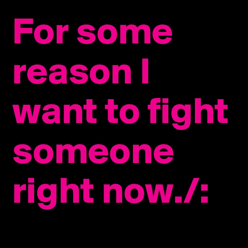 For some reason I want to fight someone right now./: