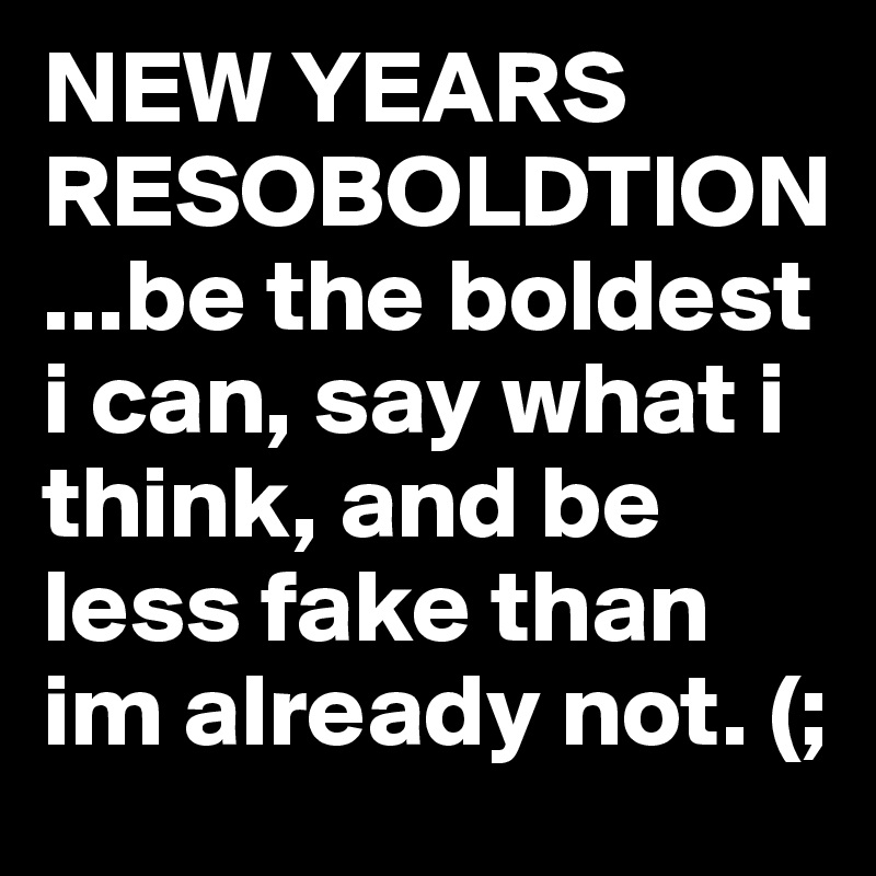 NEW YEARS RESOBOLDTION...be the boldest i can, say what i think, and be less fake than im already not. (;