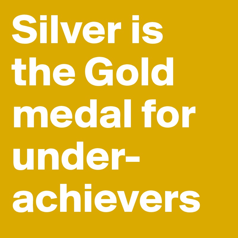 Silver is the Gold medal for under-achievers