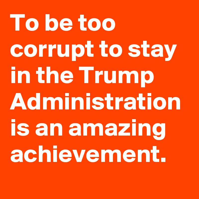 To be too corrupt to stay in the Trump Administration is an amazing achievement.
