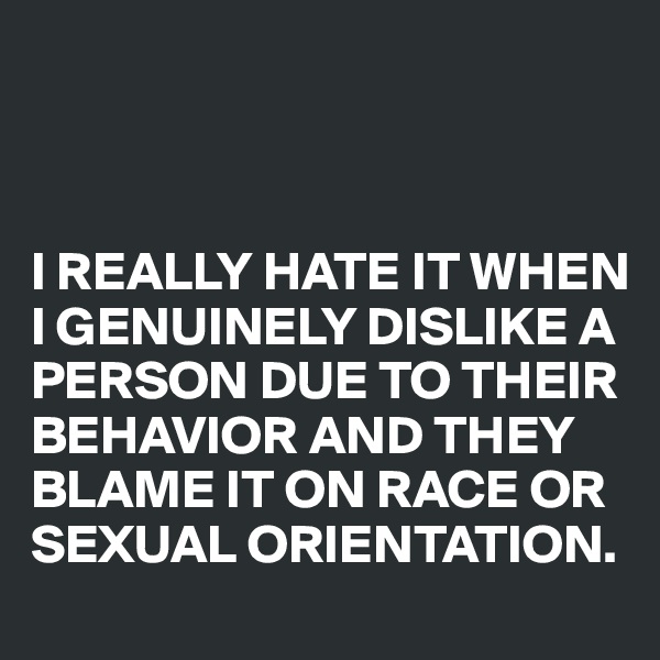 



I REALLY HATE IT WHEN I GENUINELY DISLIKE A PERSON DUE TO THEIR BEHAVIOR AND THEY BLAME IT ON RACE OR SEXUAL ORIENTATION.