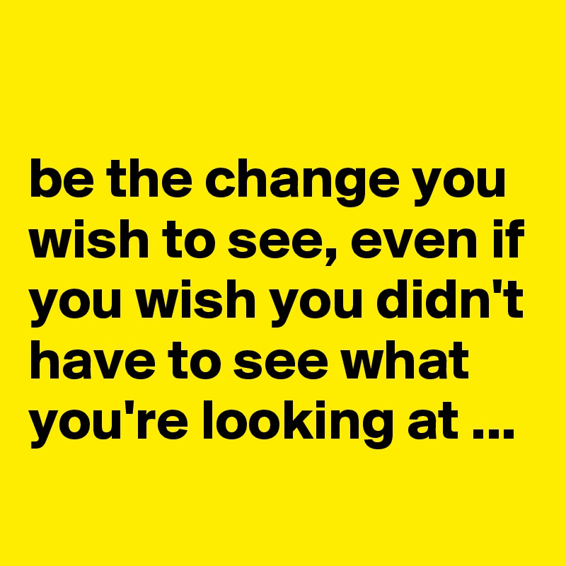 

be the change you wish to see, even if you wish you didn't have to see what you're looking at ...
