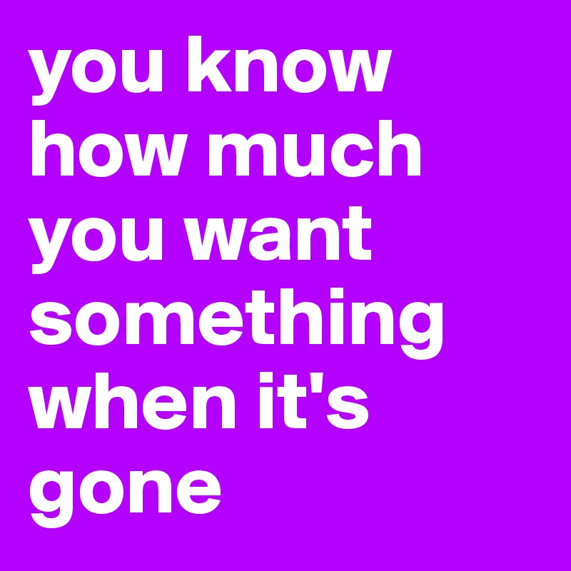 you know how much you want something when it's gone