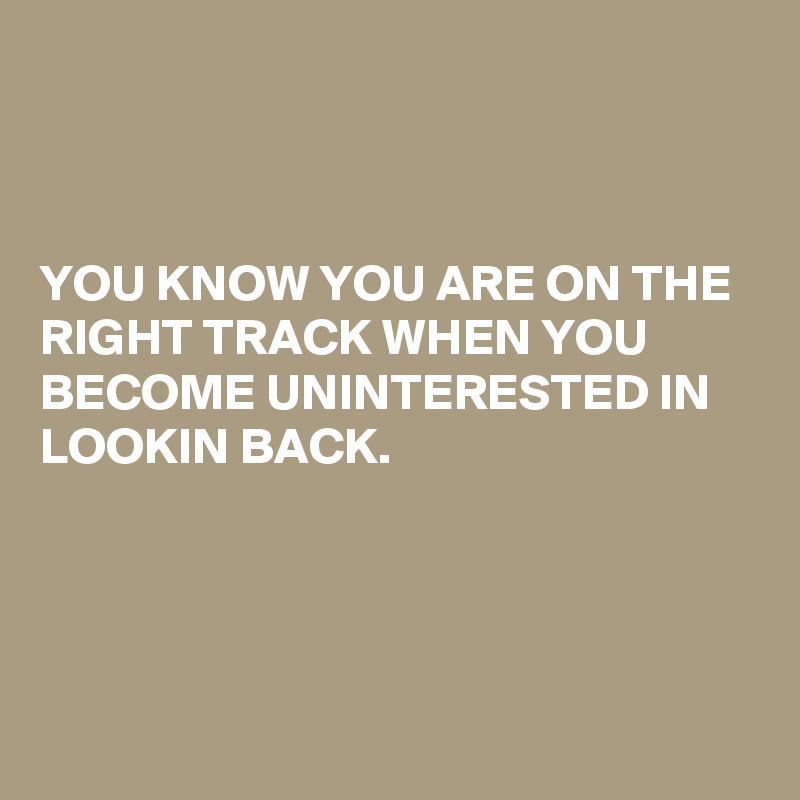 



YOU KNOW YOU ARE ON THE RIGHT TRACK WHEN YOU BECOME UNINTERESTED IN LOOKIN BACK.



