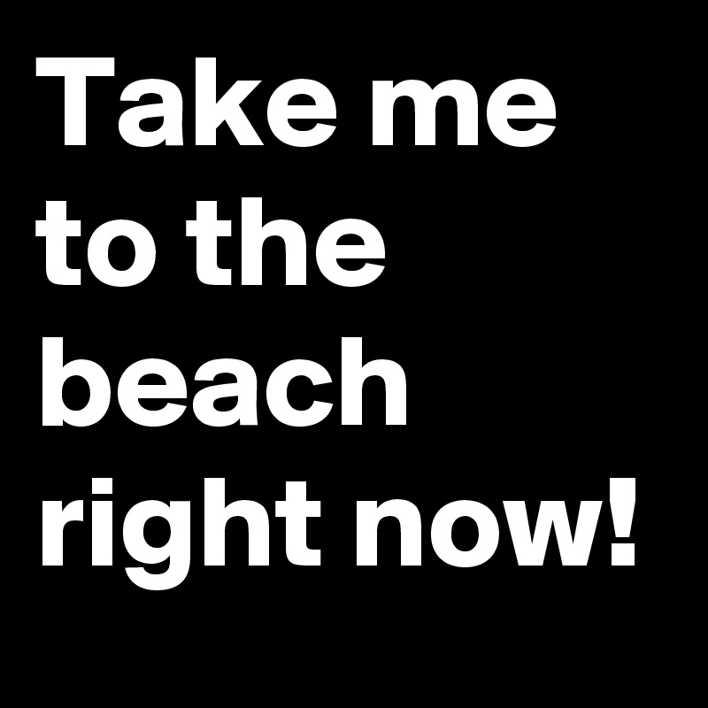 Take me to the beach right now!