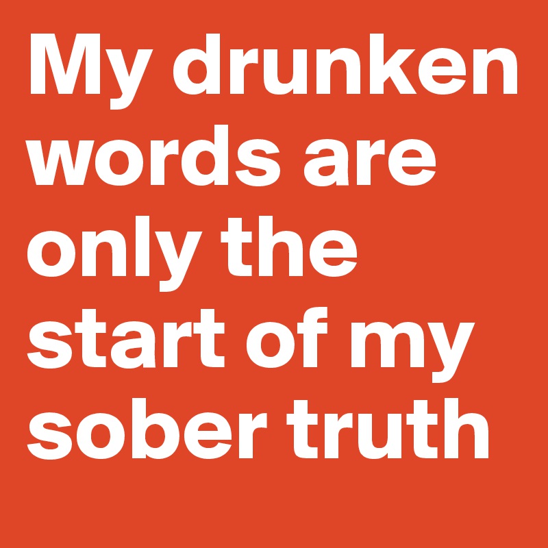 My drunken words are only the start of my sober truth 