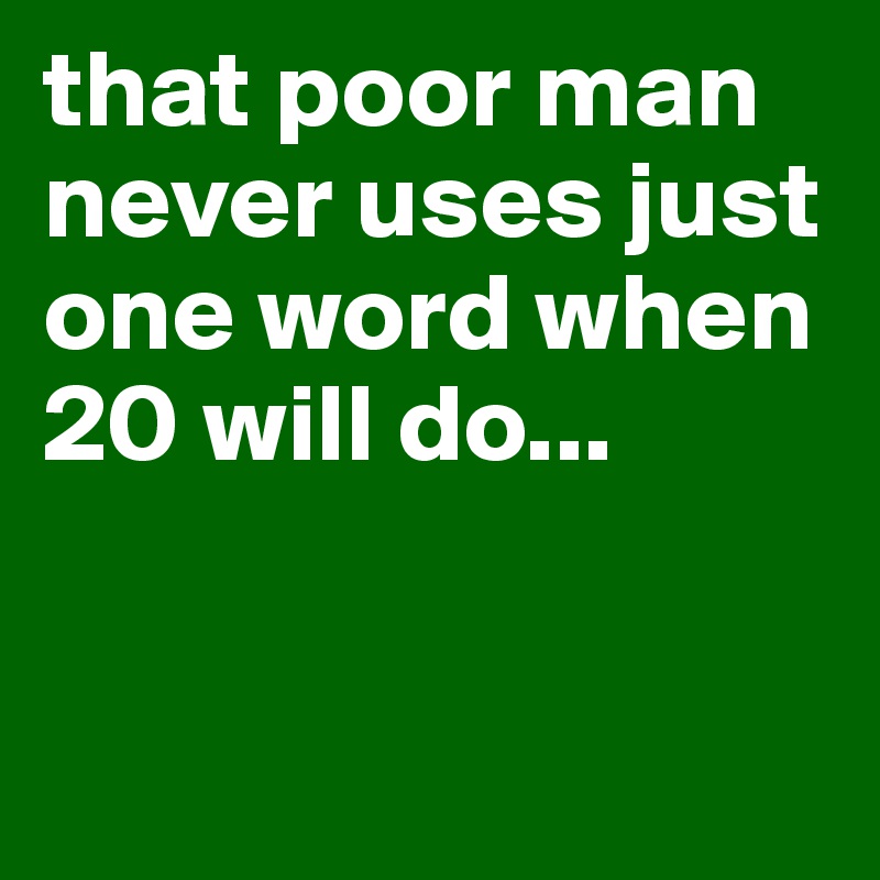 that poor man never uses just one word when 20 will do...


