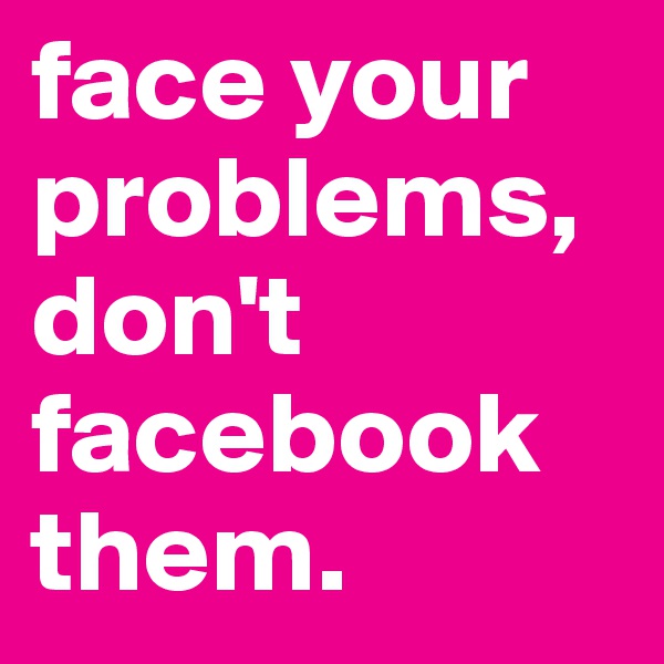 face your problems,don't facebook them. 