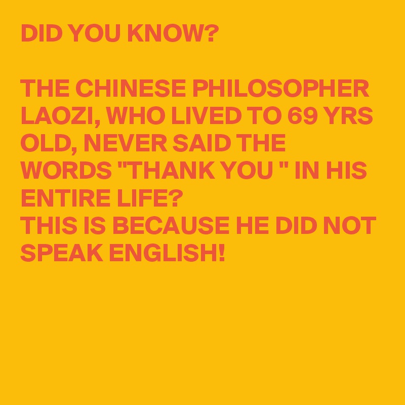 DID YOU KNOW?

THE CHINESE PHILOSOPHER LAOZI, WHO LIVED TO 69 YRS OLD, NEVER SAID THE WORDS "THANK YOU " IN HIS ENTIRE LIFE?
THIS IS BECAUSE HE DID NOT SPEAK ENGLISH!



