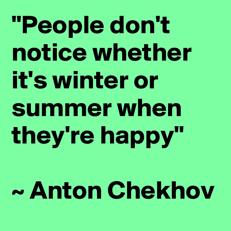 "People don't notice whether it's winter or summer when they're happy"

~ Anton Chekhov