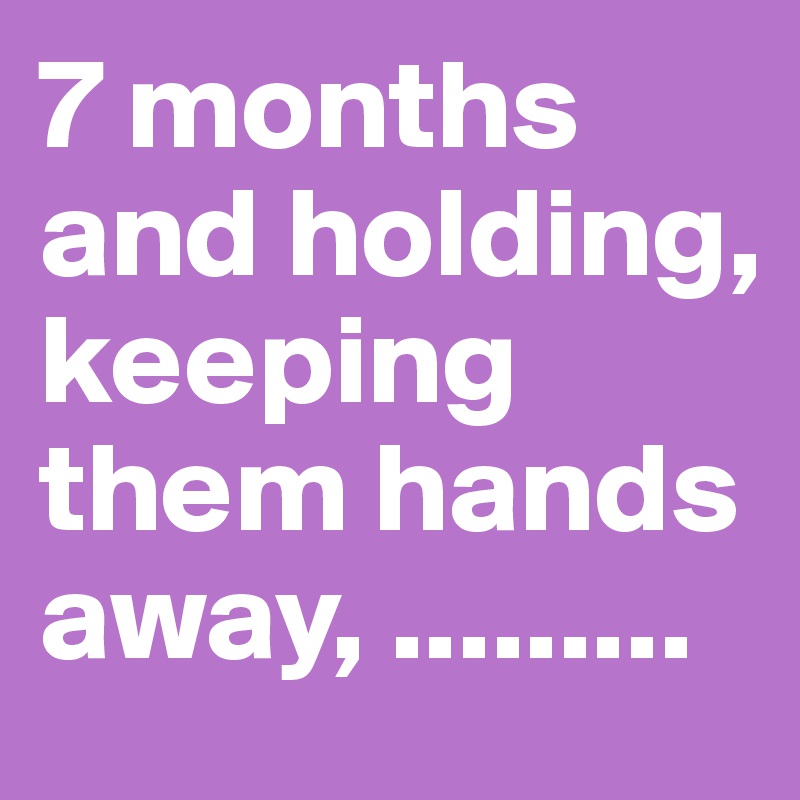 7 months and holding, keeping them hands away, .........