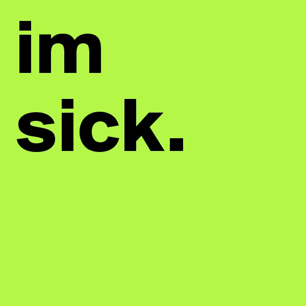im sick.