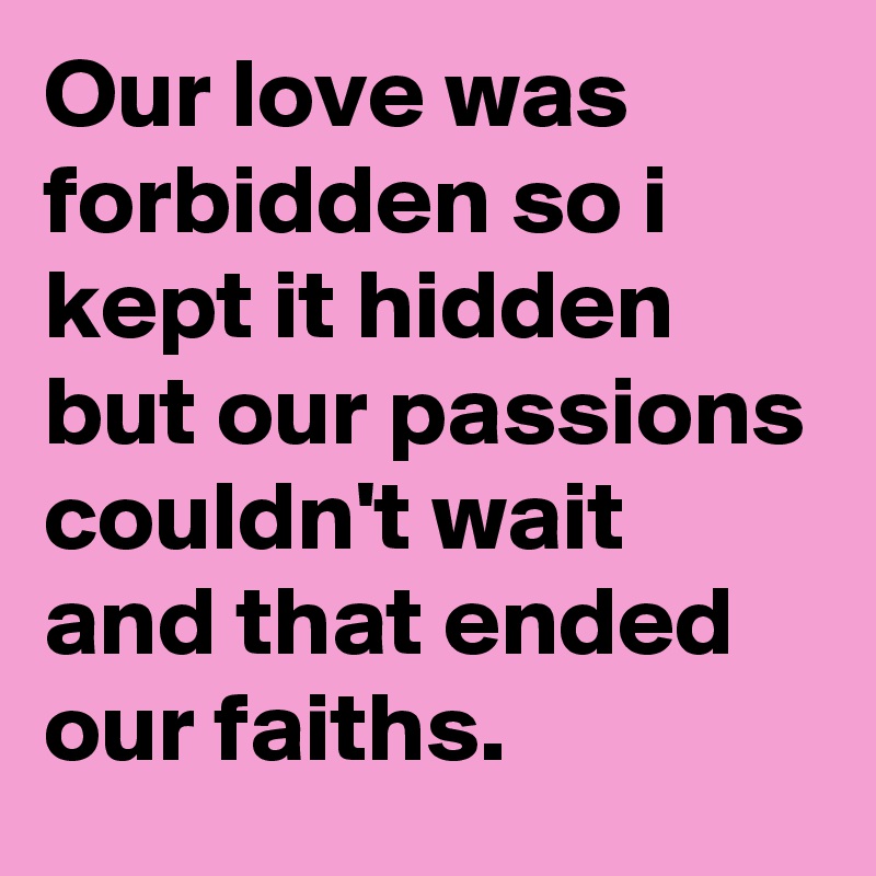 Our love was forbidden so i kept it hidden 
but our passions couldn't wait and that ended our faiths.