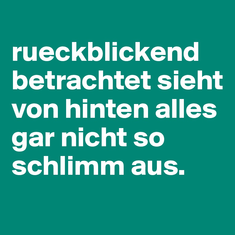 
rueckblickend betrachtet sieht von hinten alles gar nicht so schlimm aus. 

