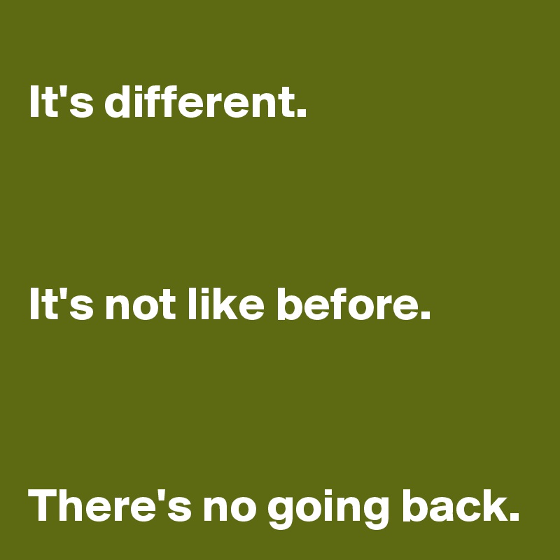 It's different.



It's not like before.



There's no going back.