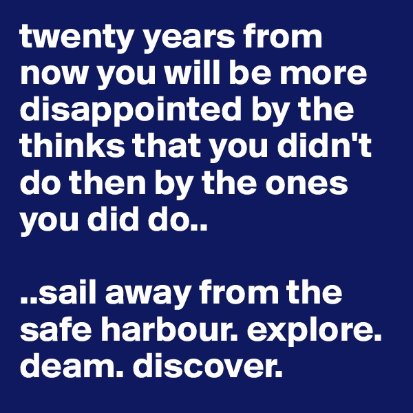 twenty years from now you will be more disappointed by the thinks that you didn't do then by the ones you did do..

..sail away from the safe harbour. explore. deam. discover.