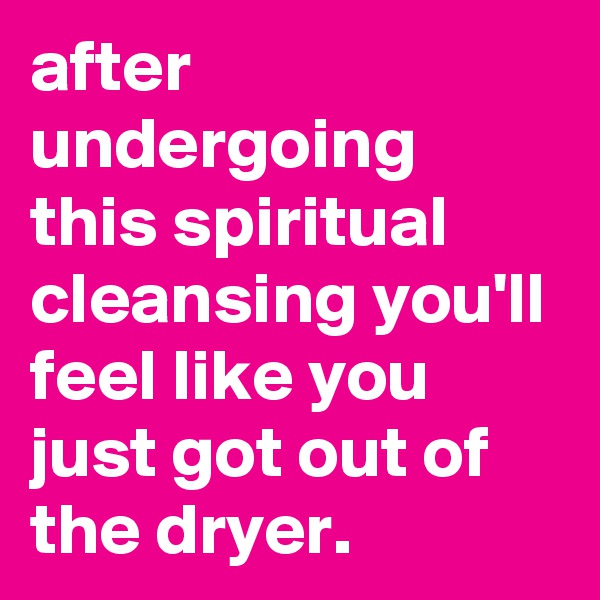 after undergoing this spiritual cleansing you'll feel like you just got out of the dryer.