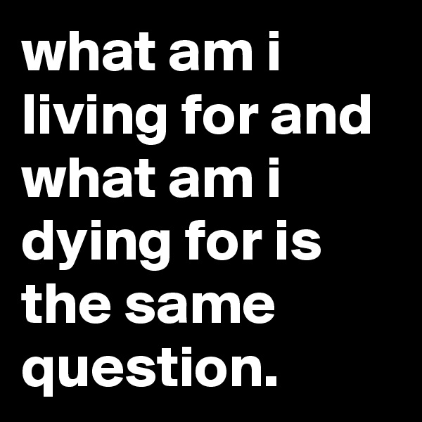 what am i living for and what am i dying for is the same question.
