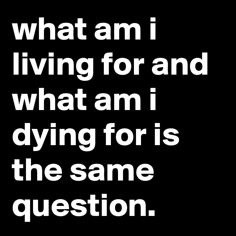 what am i living for and what am i dying for is the same question.