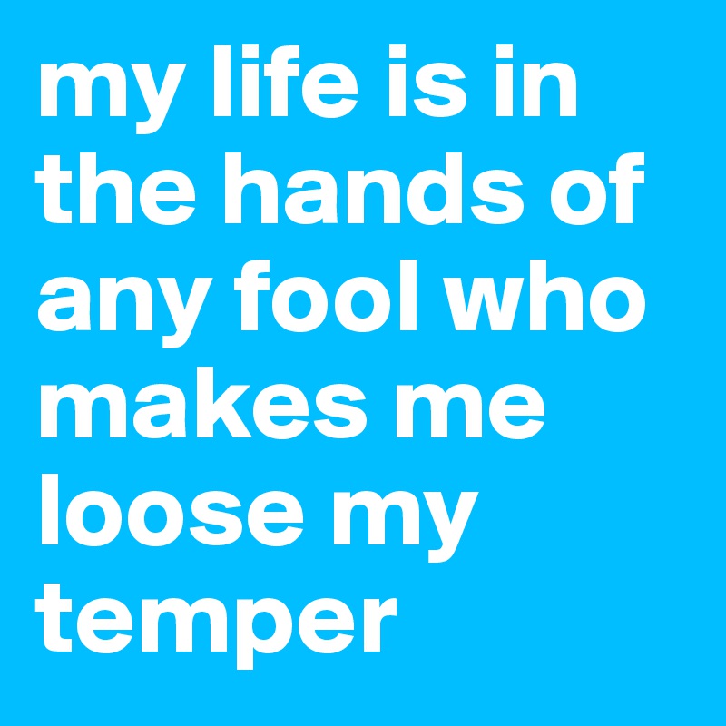 my life is in the hands of any fool who makes me loose my temper
