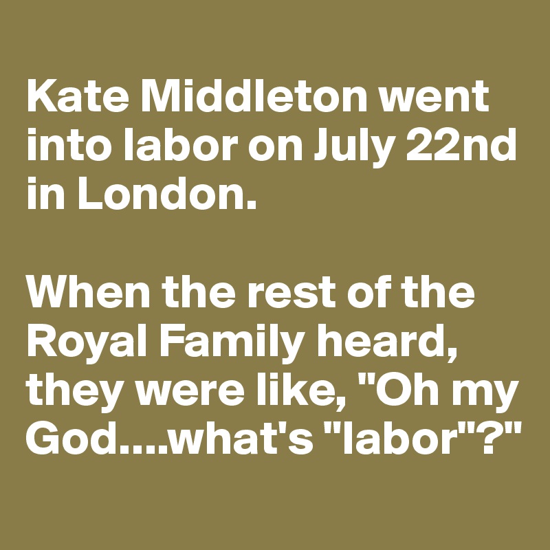 
Kate Middleton went into labor on July 22nd in London. 

When the rest of the Royal Family heard, they were like, "Oh my God....what's "labor"?" 