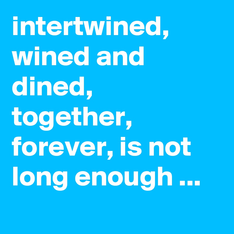 intertwined, wined and dined, together, forever, is not long enough ...
