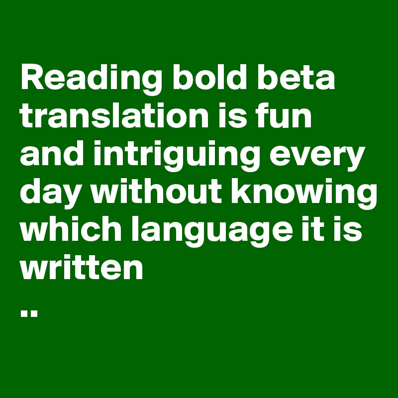 
Reading bold beta translation is fun and intriguing every day without knowing which language it is written 
..
