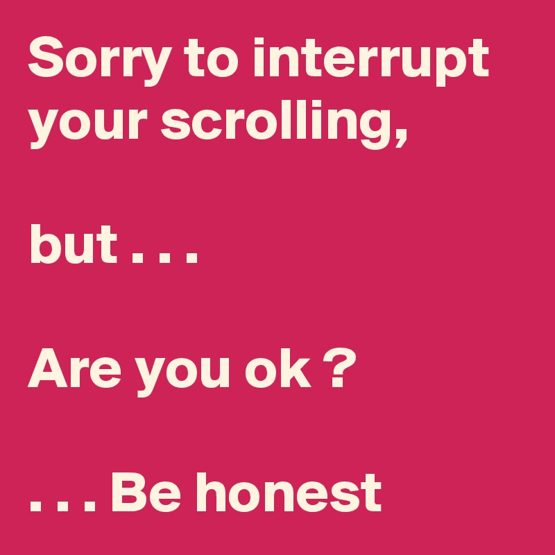 Sorry to interrupt your scrolling,

but . . .

Are you ok ?

. . . Be honest