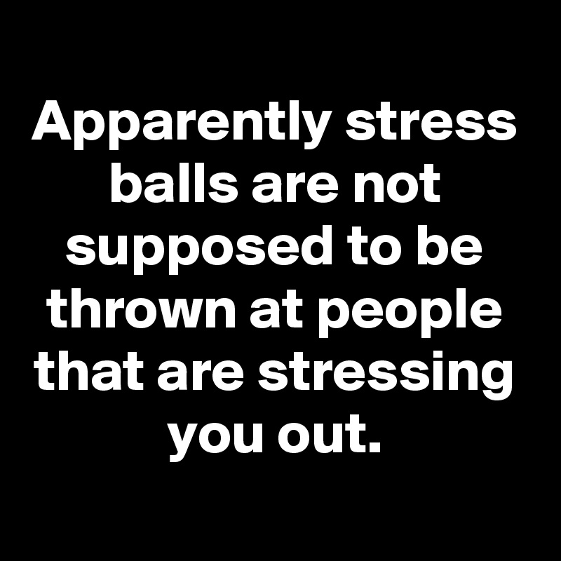 
Apparently stress balls are not supposed to be thrown at people that are stressing you out.
