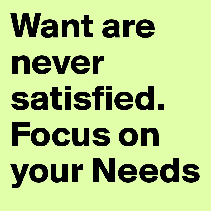 Want are never satisfied. Focus on your Needs