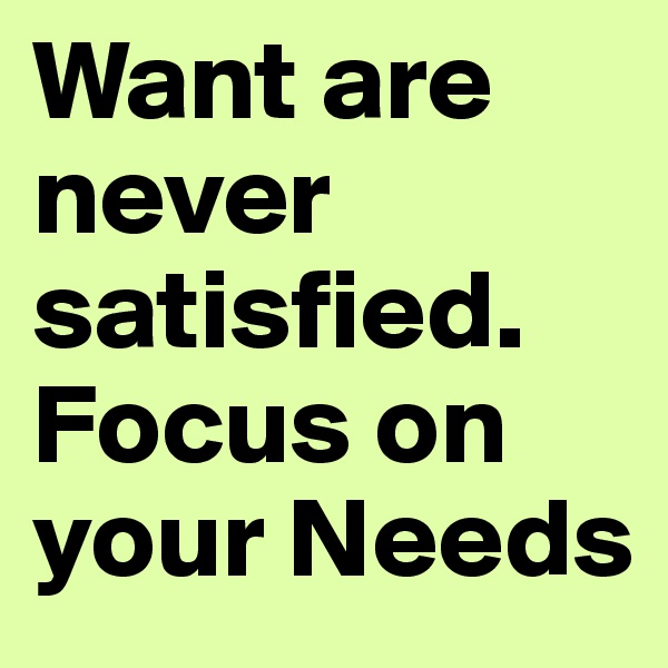 Want are never satisfied. Focus on your Needs