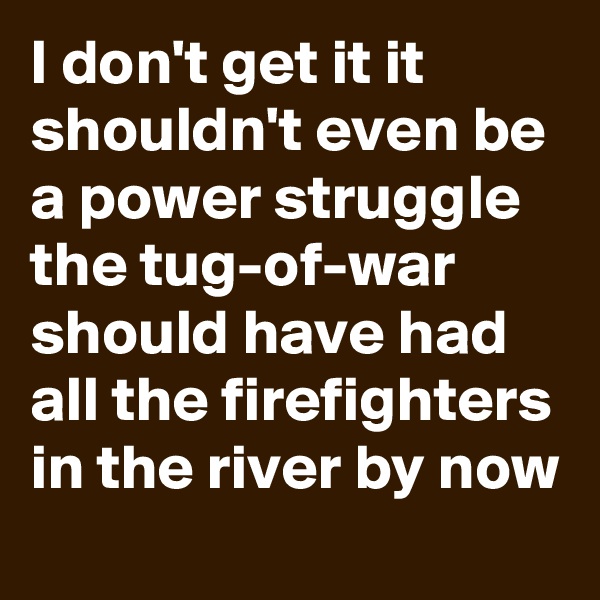 I don't get it it shouldn't even be a power struggle the tug-of-war should have had all the firefighters in the river by now