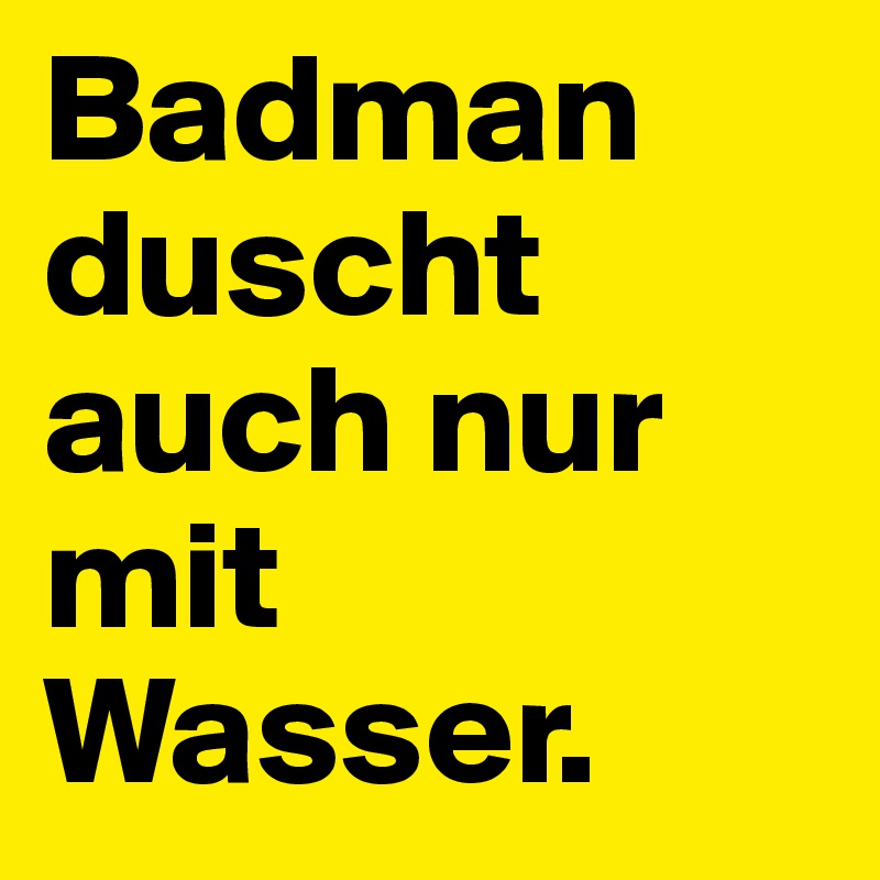 Badman duscht auch nur mit Wasser. 