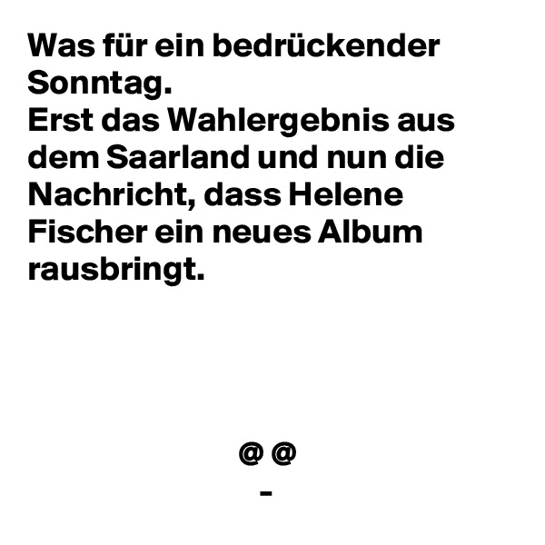 Was für ein bedrückender Sonntag. 
Erst das Wahlergebnis aus dem Saarland und nun die Nachricht, dass Helene Fischer ein neues Album rausbringt.




                              @ @
                                 -