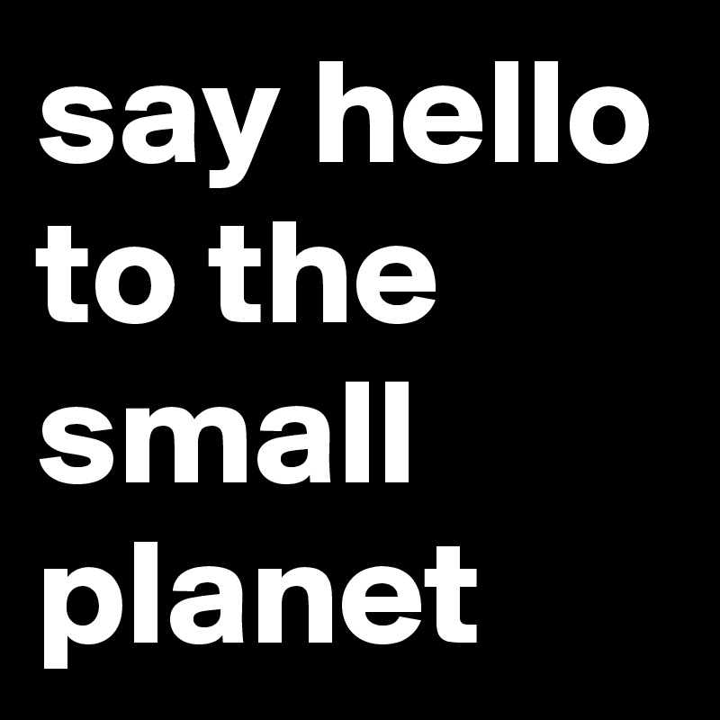 say hello to the small planet 
