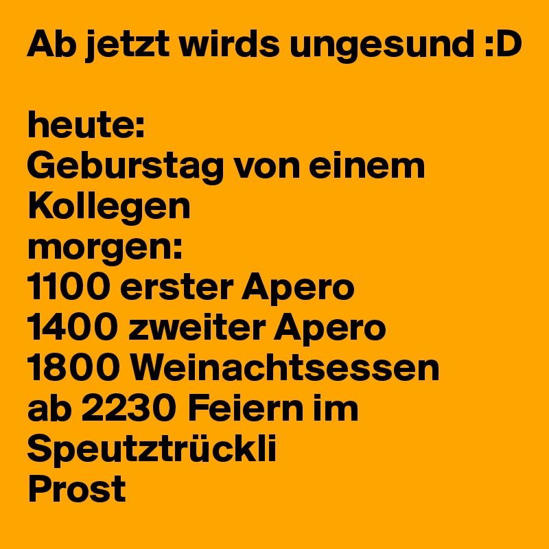 Ab jetzt wirds ungesund :D

heute:
Geburstag von einem Kollegen
morgen:
1100 erster Apero 
1400 zweiter Apero
1800 Weinachtsessen
ab 2230 Feiern im Speutztrückli
Prost