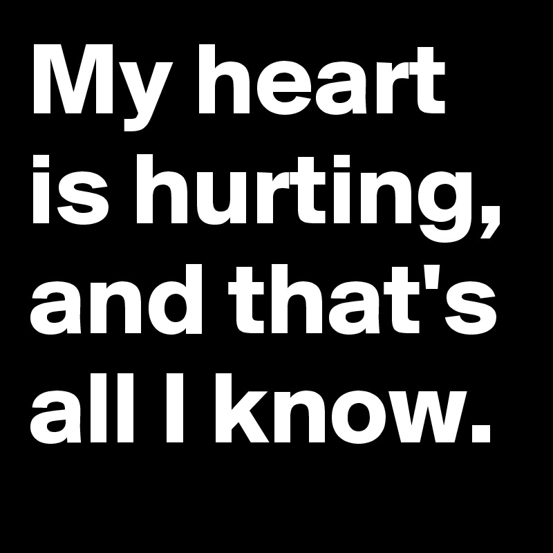 My heart is hurting, and that's all I know.