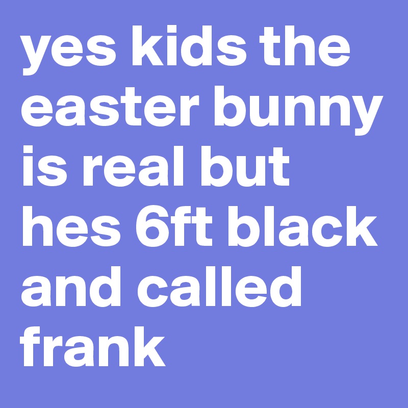 yes kids the easter bunny is real but hes 6ft black and called frank 