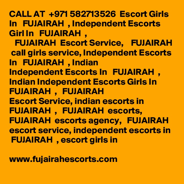 CALL AT  +971 582713526  Escort Girls In   FUJAIRAH  , Independent Escorts Girl In   FUJAIRAH  ,
   FUJAIRAH  Escort Service,    FUJAIRAH  call girls service, Independent Escorts In   FUJAIRAH  , Indian
Independent Escorts In   FUJAIRAH  , Indian Independent Escorts Girls In   FUJAIRAH  ,   FUJAIRAH  
Escort Service, indian escorts in   FUJAIRAH  ,   FUJAIRAH  escorts,    FUJAIRAH  escorts agency,   FUJAIRAH  escort service, independent escorts in   FUJAIRAH  , escort girls in

www.fujairahescorts.com
