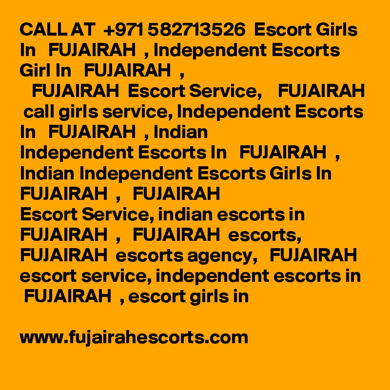 CALL AT  +971 582713526  Escort Girls In   FUJAIRAH  , Independent Escorts Girl In   FUJAIRAH  ,
   FUJAIRAH  Escort Service,    FUJAIRAH  call girls service, Independent Escorts In   FUJAIRAH  , Indian
Independent Escorts In   FUJAIRAH  , Indian Independent Escorts Girls In   FUJAIRAH  ,   FUJAIRAH  
Escort Service, indian escorts in   FUJAIRAH  ,   FUJAIRAH  escorts,    FUJAIRAH  escorts agency,   FUJAIRAH  escort service, independent escorts in   FUJAIRAH  , escort girls in

www.fujairahescorts.com
