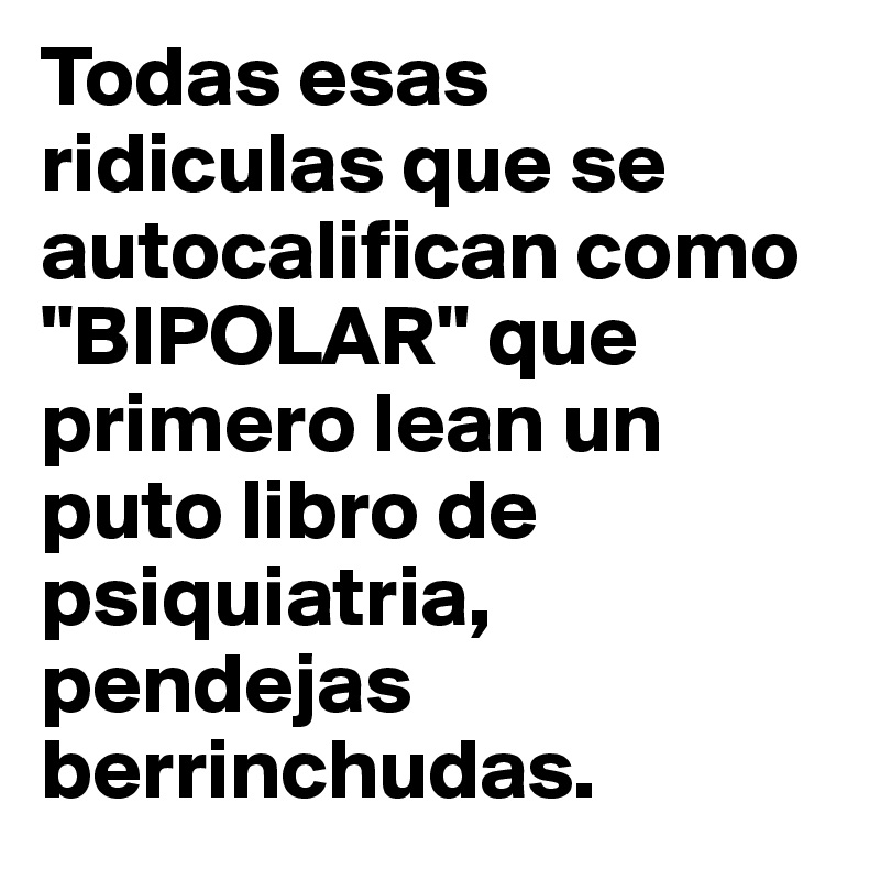 Todas esas ridiculas que se autocalifican como "BIPOLAR" que primero lean un puto libro de psiquiatria, pendejas berrinchudas.
