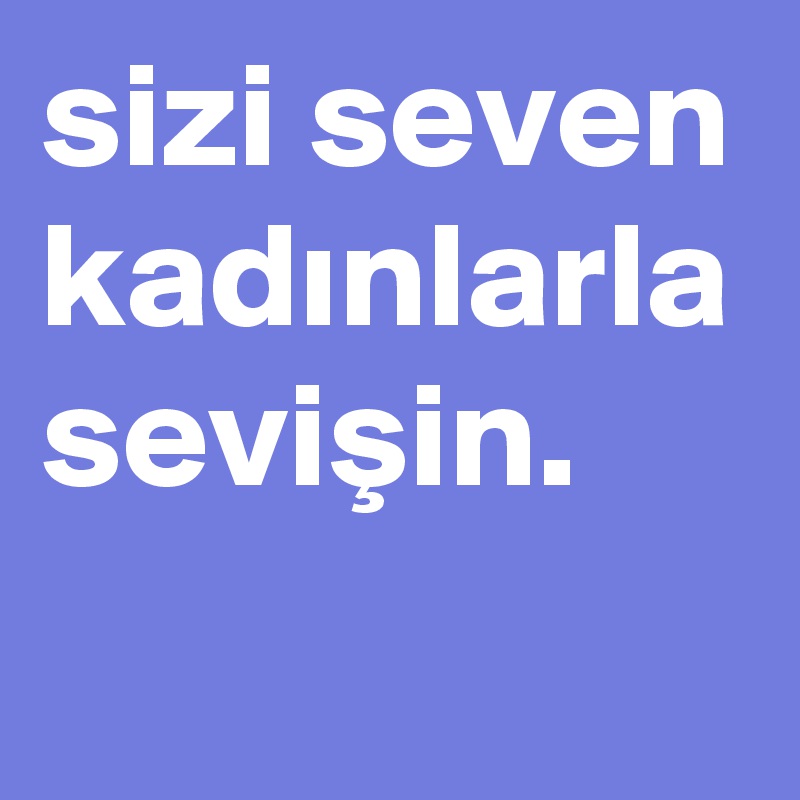 sizi seven kadinlarla sevisin. 